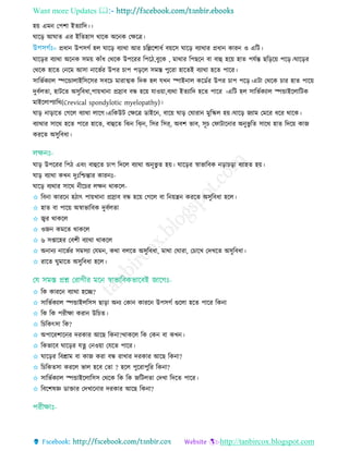 Want more Updates 
http://tanbircox.blogspot.com
হয় এমন তপশা ইেযারদ।।
ঘারড় আঘাে এর ইরেহাি থারক অরনক তেরে।
প্রধান উপিগত হে ঘারড় বযাথা আর রেরশাধত বয়রি ঘারড় বযাথার প্রধান কারন ও এরি।
ঘারড়র বযাথা অরনক িময় কাাঁধ তথরক উপররর রপরি,বুরক , মাথার রপছরন বা বাহু হরয় হাে পেতন্ত ছরড়রয় পরড়।ঘারড়র
তথরক হারে তনরম আিা নারভতর উপর াপ পড়রে িমে পুররা হারেই বযাথা হরে পারর।
িারভতকযাে স্পরোোইরিরির িবর মারাত্মক রদক হে েেন স্পাইনাে করডতর উপর াপ পরড়।এিা তথরক ার হাে পারয়
দুবতেো, হািরে অিুরবধা,পায়োনা প্ররাব বন্ধ হরয় োওয়া,বযথা ইেযারদ হরে পারর ।এরি হে িারভতকযাে স্পোইরোরিক
মাইরোপযারথ(Crevical spondylotic myelopathy)।
ঘাড় নাড়ারে তগরে বযাথা োরগ।এরকউি তেরে ডাইরন, বারয় ঘাড় তঘারান মুরস্কে হয়।ঘারড় জযাম তমরর ধরর থারক।
বযাথার িারথ হরে পারর হারে, বাহুরে রেন রি্ন, রির রির্, অবশ ভাব, িূ তফািারনার অনুভু রে িারথ হাে রদরয় কাজ
কররে অিুরবধা।
ঘাড় উপররর রপি এবিং বাহুরে াপ রদরে বযাথা অনূভু ে হয়। ঘারড়র র্স্াভারবক নড়া ড়া বযাহে হয়।
ঘাড় বযাথা কেন দুিঃরিন্তার কারনিঃ-
ঘারড় বযথার িারথ নীর র েেন থাকরে-
✩ রবনা কাররন হিাৎ পায়োনা প্ররাব বন্ধ হরয় তগরে বা রনয়েন কররে অিুরবধা হরে।
✩ হাে বা পারয় অর্স্াভারবক দুবতেো
✩ জ্বর থাকরে
✩ ওজন কমরে থাকরে
✩ ৬ িপ্তারহর তবশী বযাথা থাকরে
✩ অনানয নারভতর িমিযা তেমন, কথা বেরে অিুরবধা, মাথা তঘারা, ত ারে তদেরে অিুরবধা।
✩ রারে ঘুমারে অিুরবধা হরে।
✩ রক কাররন বযাথা হরে?
✩ িারভতকযাে স্পোইেরিি ছাড়া অনয তকান কাররন উপিগত গুরো হরে পারর রকনা
✩ রক রক পরীো করান উর ে।
✩ র রকৎিা রক?
✩ অপাররশারনর দরকার আরছ রকনা?থাকরে রক তকন বা কেন।
✩ রকভারব ঘারড়র েত্ন তনওয়া তেরে পারর।
✩ ঘারড়র রবশ্রাম বা কাজ করা বন্ধ রাোর দরকার আরছ রকনা?
✩ র রকেিা কররে ভাে হরব তো ? হরে পুররাপুরর রকনা?
✩ িারভতকযাে স্পোইরোরিি তথরক রক রক জরিেো তদো রদরে পারর।
✩ রবরশষজ্ঞ ডাোর তদোরনার দরকার আরছ রকনা?
 