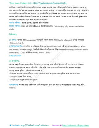 Want more Updates 
http://tanbircox.blogspot.com
িারভতকাে স্পনডাইরোরিি ডায়াগরনারিরির জনয ঘারড়র এক্স-রর প্রধান পরীো।৩০ উধত বয়রি শেকরা ৫ তথরক ১৫
ভাগ এবিং ৭০ উধত বয়রির ৭০ তথরক ১০০% ভাগ তোরকর এক্স-রর তে স্পরোোইরিরির েেন ধরা পরড় । এক্স তর’র
িারথ তরাগীর েেরনর রমে কম।এক্স তর তে স্পোইরোরিরির পররবেতন ধরা পড়রেও মাে ৫% তোক ঘাড় বযাথা তে
তভারগন অথতাৎ অরধকািংশ তোরকরই বযাথা হয় না।অরনরকর তদো োয় এক্সরর তে েয় অরনক রকন্তু তিই েুেনায় বযথা
কম আবার িামানয েরয় প্র ুর বযাথা হরয় থারক অরনরকর।
ররের গ্লুরকাজ, প্ররারবর রুরিন পরীো।
ঘারড়র এম আর আই(MRI), ইরেররামারয়াগ্রারফ( Electromyography nerve conduction
study)।
বযাথার ঔষধ(Analgesics), মািংশরপশী রশরথে করার ঔষধ(Muscle relaxants), দুরিন্তা কমারনার
ঔষধ(Anxiolytics)।
ঘারড় িানা বা িারভতকযাে রাকশান(Cervical Traction), শিত ওরয়ভ ডায়াথারমত(Short Wave
Diathermy), মযািাজ(Massage), রািরকঊরিরনয়াি ইরেররক নাভত রিমুরেশান(Transcutaneous electric nerve
stimulation, TENS)। িারভতকযাে কোর(Cervical Collar)।
 শে িমান রবছানায় এক বারেরশ র ে হরয় ঘুমারবন।ঘাড় োরে বারেশ রদরয় িারপািত তদয় তি বযাপারর তেয়াে
রােরবন। প্ররয়াজন মরন কররে বারেশ রনর তিরন নারমরয় তনরবন বা কম উচ্চোর বারেশ বযাবহার কররবন।
 ঘাড় িামরন েু রকরয় তবরশেন কাজ কররবন না
 কারজর জায়গায় ত য়ার তিরবে এমন ভারব রােরবন োরে ঘাড় িামরন না েু রকরয় কাজ কররে পাররন।
 ঘারড় গরম তিক রদরে পাররন,
 মারে মারে ঘারড়র বযায়াম করর তনরবন।
শেকরা প্রায় একশেভাগ তরাগী অপাররশান ছাড়া ভাে থারকন। অপাররশারনর দরকার পরড় কর ৎ
কদার ে।
 