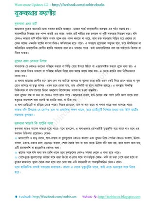 Want more Updates 
http://tanbircox.blogspot.com
আমারদর বুরকর অরনকিা মাে বরাবর হারিতর অবস্থ্ান। মারয়র গরভত থাকাকােীন অবস্থ্ায় এর গিন িমাপ্ত হয়।
িারাশরীরর রনরন্তর রে পাম্প করাই এর কাজ। অথতাৎ হািত শরীরর রে ো ে বা পুরষ্ট িরবরাহ রনয়েি করর। েরদ
তকানও কাররি হািত িরিক রনয়ম অথতাৎ ছরে রে পাম্প কররে না পারর, েরব রে িরবরাহ রবরঘ্নে হরয় তদরহর তে
তকান অরের এমনরক হারিতর মািংিরপরশরও েরেিাধন হরে পারর। এ অবস্থ্ায় বুরকবযথা অনুভব হরব, েরব দীঘতরদরনর বা
অরনয়রেে ডায়ারবরিক তরাগীর হারিতর িমিযায় বযথা নাও থাকরে পারর। োই ডায়ারবরিিরক বো হয় িাইরেি রকোর বা
নীরব ঘােক।
িাধারিে তে তকানও ধররনর পররশ্রম কররে বা রিাঁরড় তবরয় উপরর উিরে বা এক্সারিাইজ কররে বুরক বযথা হয়। এ
কাজ তথরক রবরে থাকরে বা পররশ্রম করমরয় রদরে বযথা আরে আরে করম োয়- এ তথরক হারিতর বযথা রনরিেভারব
তবাো োয়।
এ বযথায় আিান্ত তরাগীর মরন হরব তেন দম আিরক আিরছ বা বুরকর মরধয ভারর ওজন তকউ রদরয় ত রপ আরছ বা বুক
ত রপ আিরছ বা মৃেুয আিন্ন। এমন হরে তবাো োয়, োর এরকউি বা হিাৎ অযািাক হরয়রছ। এ অবস্থ্ায় রনকিস্থ্
র রকৎিক বা হািপাোরে রকিংবা হৃদররাগ রবরশষরজ্ঞর শরিাপন্ন হওয়া বাঞ্ছনীয়।
বযথা বুরকর বাম বা ডান তে তকানও পারশ হরে পারর। অরনরকর ধারিা, হািত তদরহর বাম পারশ তবরশ অিংশ থারক বরে
শুধুমাে বামপারশ বযথা হরেই ো হারিতর বযথা- ো রিক নয়।
এ বযথা তররডরয়ি বা ছরড়রয় তেরে পারর। রনর র ত ায়ারে, ডান বা বাম হারে বা গোর কারছ বযথা আিরে পারর।
বুকবযথা আরও অরনক কাররি হরে পারর। মরন রােরবন, এ বযথাগুরোর তকানওিাই মৃেুযেু াঁরক বরয় আরন না। েরব এর
েথােথ র রকৎিা প্ররয়াজন। তেমন-
✩ মািংিরপরশ ও হাড় তথরক, শ্বাি-প্রশ্বাি বা ফু িফু রির তকানও কাররি এবিং বুরকর রনর তপরির তকানও কাররি, উিরে-
বিরে, একাে-ওকাে হরে, নড়া ড়া কররে, তশায়া তথরক বিা বা বিা তথরক উিরে েরদ বযথা হয়, েরব ধারিা করা োয়,
এরি মািংিরপরশ বা হাড়জরনে তকানও বযথা।
✩ শ্বারির িরে েরদ বযথা কম-রবরশ থারক েরব ফু িফু রির তকানও িমিযা তথরক এ বযথা হরে পারর।
✩ তপরি-বুরক জ্বাোরপাড়া ভারবর িরে বযথা রকিংবা োওয়ার িরে িম্পকতেুে তেমন- োরে বা ভরা তপরি বযথা হরে বা
বুরকর মােোরন জ্বাো তথরক বযথা হরে ধরর তনয়া োয় এরি োদযনােী বা পাকস্থ্েীজরনে তকানও বযথা।
 