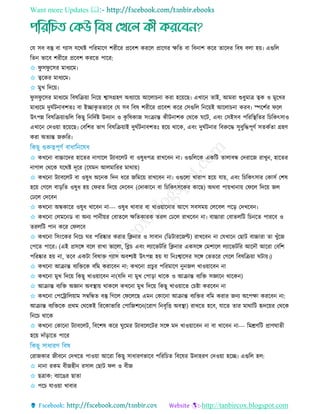 Want more Updates 
http://tanbircox.blogspot.com
তে িব বস্তু বা গযাি েরথষ্ট পররমারি শরীরর প্ররবশ কররে প্রারির েরে বা রবনাশ করর োরদর রবষ বো হয়৷ এগুরে
রেন ভারব শরীরর প্ররবশ কররে পারর:
✩ ফু িফু রির মাধযরম৷
✩ ত্বরকর মাধযরম৷
✩ মুে রদরয়৷
ফু িফু রির মাধযরম রবষরিয়া রনরয় শ্বািগ্রহি অধযারয় আরো না করা হরয়রছ৷ এোরন োই, আমরা শুধুমাে ত্বক ও মুরের
মাধযরম দুঘতিনাবশেিঃ বা ইোকৃ েভারব তে িব রবষ শরীরর প্ররবশ করর তিগুরে রনরয়ই আরো না করব৷ স্পরশতর ফরে
উৎপন্ন রবষরিয়াগুরে রকছু রনরদতষ্ট উদযান ও কৃ রষকাজ িিংিান্ত কীিনাশক তথরক ঘরি, এবিং তিইিব পরররস্থ্রের র রকৎিাও
এোরন তদওয়া হরয়রছ৷ তবরশর ভাগ রবষরিয়াই দুঘতিনাবশেিঃ হরয় থারক, এবিং দুঘতিনার রবরুরদ্ধ িুবুরদ্ধপূিত িেকতো গ্রহি
করা অেযন্ত জরুরর৷
✩ কেরনা বাচ্চারদর হারের নাগারে িযাবরেি বা ওষুধপে রােরবন না৷ ওগুরেরক একরি োোবন্ধ তদরারজ রােুন, হারের
নাগাে তথরক েরথষ্ট দূরর (রেমন আেমাররর মাথায়)
✩ কেরনা িযাবরেি বা ওষুধ অরনক রদন ধরর জরমরয় রােরবন না৷ ওগুরো োরাপ হরয় োয়, এবিং র রকৎিার তকািত তশষ
হরয় তগরে বাড়রে ওষুধ হয় তফরে রদরয় তদরবন (তদাকারন বা র রকৎিরকর কারছ) অথবা পায়োনায় তফরে রদরয় জে
তেরে তদরবন
✩ কেরনা অন্ধকারর ওষুধ োরবন না--- ওষুধ োবার বা োওয়ারনার আরগ িবিময় তেরবে পরড় তদেরবন৷
✩ কেরনা তেমরনড বা অনয পানীয়র তবােরে েরেকারক েরে তেরে রােরবন না৷ বাচ্চারা তবােেরি র নরে পাররব ও
েরেরি পান করর তফেরব
✩ কেরনা রিিংরকর রনর ঘর পররষ্কার করার রিনার ও িাবান (রডিাররজণ্ট) রােরবন না তেোরন তছাি বাচ্চারা ো েুাঁরজ
তপরে পারর৷ (এই প্রিরে বরে রাো ভারো, রব্ল এবিং েযারভিরর রিনার একিরে তমশারে েযারভিরর আরদৌ আররা তবরশ
পররষ্কার হয় না, েরব একিা রবষাে গযাি অবশযই উৎপন্ন হয় ো রনিঃশ্বারির িরে তভেরর তগরে রবষরিয়া ঘিায়৷)
✩ কেরনা আিান্ত বযরেরক বরম করারবন না: কেরনা প্র ুর পররমারি নুনজে োওয়ারবন না
✩ কেরনা মুে রদরয় রকছু োওয়ারবন না(েরদ না মুে তপাড়া থারক ও আিান্ত বযরে িজ্ঞারন থারকন)
✩ আিান্ত বযরে অজ্ঞান অবস্থ্ায় থাকরে কেরনা মুে রদরয় রকছু োওয়ারে ত ষ্টা কররবন না
✩ কেরনা তপররারেয়াম িম্বরন্ধে বস্তু রগরে তফরেরছ এমন তকারনা আিান্ত বযরের বরম করার জনয অরপো কররবন না:
আিান্ত বযরেরক প্রথম তথরকই রররকাভারর তপারজশরন(ররাগ রনবৃরি অবস্থ্া) রােরে হরব, োরে োর মাথারি হৃদরয়র তথরক
রনর থারক
✩ কেরনা তকারনা িযাবরেি, রবরশষ করর ঘুরমর িযাবরেরির িরে মদ োওয়ারবন না বা োরবন না--- রমশ্রিরি প্রািঘােী
হরয় দাাঁড়ারে পারর
তরাজকার জীবরন তদেরে পাওয়া আররা রকছু িাধারিভারব পররর ে রবরষর উদাহরি তদওয়া হরে৷ এগুরে হে:
✩ নানা রকম বীজহীন রিাে তছাি ফে ও বীজ
✩ ছোক: বযারের ছাো
✩ পর োওয়া োবার
 