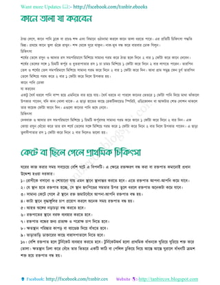 Want more Updates 
http://tanbircox.blogspot.com
িাণ্ডা তেরগ, কারন পারন েু রক বা প্র ণ্ড শব্দ এবিং রবমারন ওিানামা কররে কারন োো ধররে পারর। এর প্ররেরি র রকৎিা পদ্ধরে
রভন্ন। প্রথরম কারন েুো গুাঁরজ রােুন। শব্দ তথরক দূরর থাকু ন। নাক-মুে বন্ধ করর বারবার তোক রগেুন।
র রকৎিা
শরষতর তেরে রিুন ও আদার রি িমপররমারি রমরশরয় িামানয গরম করর িাণ্ডা হরে রদরন ২ বার ১ তফাাঁিা করর কারন তদরবন।
শরষতর তেরের িরে ১ র মরি কপূতর ও ধুেরাপাোর রি ১ া াম রমরশরয় ১ তফাাঁিা করর রদরন ২ বার োগরে পাররন। োররপন
তেে ও শরষতর তেে িমপররমারি রমরশরয় িামানয গরম করর রদরন ২ বার ১ তফাাঁিা করর রদন। আধা গ্রাম িমুদ্র তফন ূিত োররপন
তেরে রমরশরয় গরম করর ২ বার ১ তফাাঁিা করর রদরে উপকার হয়।
কারন পারন তোকা
ো কররবন
একিু তধেত ধররে পারন বাষ্প হরয় এমরনরে বার হরয় োয়। তধেত ধররে না পাররে কারনর তভেরর ১ তফাাঁিা পারন রদরয় মাথা োাঁকারে
উপকার পারবন, েরদ কান তোো থারক। এ ছাড়া হারের কারছ তরকরিফারয়ড রস্পররি, ওরডরকােন বা আফিার তশভ তোশন থাকরে
োর করয়ক তফাাঁিা কারন রদন। এগুরো কারনর পারন শুরষ তনরব।
র রকৎিা
তদবদারু ও আদার রি িমপররমারি রমরশরয় ১ র মরি কপূতরিহ িামানয গরম করর কারন ১ তফাাঁিা করর রদরন ২ বার রদন। এক
তকায়া রিুন তথাঁরো করর োর রি শরষত তেরের িরে রমরশরয় গরম করর ১ তফাাঁিা করর রদরন ২ বার রদরে উপকার পারবন। এ ছাড়া
েু েিীপাোর রি ১ তফাাঁিা করর রদরন ২ বার রদরেও ভারো হয়।
ঘররর কাজ করার িময় িবর রয় তবরশ ঘরি এ রবপদরি। এ তেরে রেেরি বন্ধ করা বা রেপাে কমারনাই প্রধান
উরদ্দশয হওয়া দরকার।
১। তরাগীরক বিারনা ও তশায়ারনা োয় এমন স্থ্ারন স্থ্ানান্তর কররে হরব। এরে রেপাে আপনা-আপরন করম োরব।
২। তে স্থ্ান হরে রেপাে হরে, তি স্থ্ান হৃৎরপরণ্ডর িমোর উপর েুরে ধররে রেপাে অরনকিা করম োরব।
৩। িামানয তকরি তগরে ঐ স্থ্ারন রে জমািরবাঁরধ আপনা-আপরন রেপাে বন্ধ হয়।
৪। কািা স্থ্ারন বৃদ্ধােুরের াপ প্ররয়াগ কররে অরনক িময় রেপাে বন্ধ হয়।
৫। আহে অরের নড়া ড়া বন্ধ কররে হরব।
৬। রেপারের স্থ্ারন বরফ বযবহার কররে হরব।
৭। রেপাে বরন্ধর জনয প্রেযে ও পররাে াপ রদরে হরব।
৮। েেস্থ্ান পররষ্কার কাপড় বা বযারণ্ডজ রদরয় বাাঁধরে হরব।
৯। োড়াোরড় ডাোররর কারছ বাহািপাোরে রনরে হরব।
১০। তবরশ রেপাে হরে িু রনতরকি বযবহার কররে হরব। িু রনতরকিঅথত হরো প্রাথরমক বাাঁধনরক ঘুরররয় ঘুরররয় শে করর
তোো। েেস্থ্ান রেো করর তবাঁরধ োর রভেরর একরি কারি বা তপরিে েু রকরয় রদরয় আরে আরে ঘুরারে বাাঁধনরি িমশ
শে হরয় রেপাে বন্ধ হয়।
 