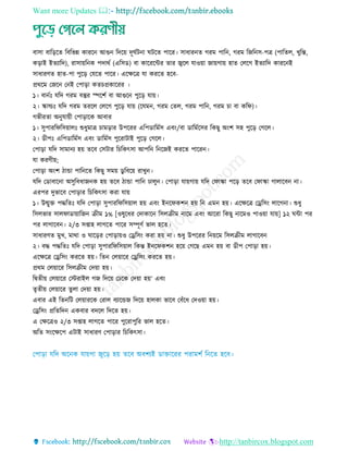 Want more Updates 
http://tanbircox.blogspot.com
বািা বারড়রে রবরভন্ন কাররন আগুন রদরয় দূঘতিনা ঘিরে পারর। িাধারনে গরম পারন, গরম রজরনি-পে (পারেে, েুরন্ত,
কড়াই ইেযারদ), রািায়রনক পদাথত (এরিড) বা কারররির োর জ্বরে োওয়া জায়গায় হাে তেরগ ইেযারদ কাররনই
িাধারিে হাে-পা পুরড় তেরে পারর। এরেরে ো কররে হরব-
প্রথরম তজরন তনই তপাড়া কে প্রকাররর ।
১। বানতিঃ েরদ গরম বস্তুর স্পরশত বা আগুরন পুরড় োয়।
২। স্কাল্ডিঃ েরদ গরম েররে তেরগ পুরড় োয় (রেমন, গরম তেে, গরম পারন, গরম া বা করফ)।
গভীরো অনুোয়ী তপাড়ারক আবার
১। িুপাররফরিয়ােিঃ শুধুমাে ামড়ার উপররর এরপডারমতি এবিং/বা ডারমতরির রকছু অিংশ িহ পুরড় তগরে।
২। ডীপিঃ এরপডারমতি এবিং ডারমতি পুররািাই পুরড় তগরে।
তপাড়া েরদ িামানয হয় েরব তিিার র রকৎিা আপরন রনরজই কররে পাররন।
ো করিীয়;
তপাড়া অিংশ িাো পারনরে রকছু িময় ডু রবরয় রােুন।
েরদ তডাবারনা অিুরবধাজনক হয় েরব িাো পারন োেুন। তপাড়া োয়গায় েরদ তফাস্কা পরড় েরব তফাস্কা গাোরবন না।
এরপর দুভারব তপাড়ার র রকৎিা করা োয়
১। উন্মুে পদ্ধরেিঃ েরদ তপাড়া িুপাররফরিয়াে হয় এবিং ইনরফকশন হয় রন এমন হয়। এরেরে তেরিিং োরগনা। শুধু
রিেভার িােফাডায়ারজন িীম ১% [ওষুরধর তদাকারন রিেিীম নারম এবিং আররা রকছু নারমও পাওয়া োয়] ১২ ঘিা পর
পর োগারবন। ২/৩ িপ্তাহ োগরে পারর িম্পূিত ভাে হরে।
িাধারিে মুে, মাথা ও ঘারড়র তপাড়ায়ও তেরিিং করা হয় না। শুধু উপররর রনয়রম রিেিীম োগারবন
২। বদ্ধ পদ্ধরেিঃ েরদ তপাড়া িুপাররফরিয়াে রকন্ত ইনরফকশন হরয় তগরছ এমন হয় বা ডীপ তপাড়া হয়।
এরেরে তেরিিং কররে হয়। রেন তেয়ারর তেরিিং কররে হয়।
প্রথম তেয়ারর রিেিীম তদয়া হয়।
রদ্বেীয় তেয়ারর তিরাইে গজ রদরয় তেরক তদয়া হয়’ এবিং
েৃেীয় তেয়ারর েুো তদয়া হয়।
এবার এই রেনরি তেয়াররক তরাে বযারেজ রদরয় হােকা ভারব তবাঁরধ তদওয়া হয়।
তেরিিং প্ররেরদন একবার বদরে রদরে হয়।
এ তেরেও ২/৩ িপ্তাহ োগরে পারর পুররাপুরর ভাে হরে।
অরে িিংরেরপ এিাই িাধারি তপাড়ার র রকৎিা।
 