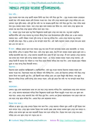 Want more Updates 
http://tanbircox.blogspot.com
পুরড় োওয়ার িরে িরে তপাড়া স্থ্ানরি করয়ক রমরনি ধরর িাো পারন রদরয় ধুরয় রনন । পুরড় োওয়ার করয়ক তিরকরের
মরধযই িাো পারন বযবহার কররে তবরশ উপকার পাওয়া োয়। িাো পারন তপাড়া জায়গার জ্বাো তপাড়া করমরয় তদয় এবিং
তফািকা পড়ার েু াঁরক কমায়। প্ররে দুই রেন ঘিা পর পর আিান্ত স্থ্ানরি িাো পারন রদরয় ধুরয় রনন। িাো পারনর বদরে
িাো দুধও বযবহার কররে পাররন। েরব তপাড়া স্থ্ারন বরফ বযবহার করা উর ে নয়। কারি বরফ তপাড়া স্থ্ারনর রে
ো ে বন্ধ করর রদরয় তপাড়া স্থ্ারনর েরের কারি হরে পারর।
আগুরন পুরড় োওয়া স্থ্ারন মধু রদরে রকছুেরির মরধযই জ্বাো তপাড়া ভাব করম োয়। মধু হরো প্রাকৃ রেক
অযারিরিপরিক োই তপাড়া োয়গায় মধু োগারে জীবািু রনধন করর ইনরফকশরনর েু াঁরক করমরয় তদয় ও দ্রুে শুকারে
িহায়ো করর। একরি পররষ্কার পােো িুরে কাপড় বা গরজ মধু োরগরয় রনন। এবার তপাড়া োয়গায় মধু োগারনা
কাপড়রি তবাঁরধ রােুন। রদরন ৩ তথরক ৪ বার কাপড়িা বদরে রদন। এই পদ্ধরে অনুিরি কররে তপাড়ার েে দ্রুে ভারো
হরব এবিং দাগ হরব না।
শরীররর তকারনা অিংশ েেন িামানয পুরড় োয় েেন রি বযাগ আপনারক আরাম তদরব অরনকিাই। া পাোয়
আরছ িযারনক এরিড ো ত্বকরক শীেে করর। োই তপাড়া স্থ্ারন তভজা, িাণ্ডা রি বযাগ বযবহার কররে ত্বরকর জ্বাো ভাব ও
অর্স্রে অরনকিাই করম োয়। তপাড়া জায়গায় করয়করি িাো তভজা রি বযাগ ধরর রােুন। রি বযাগ গুরোরক তপাড়া জায়গায়
ধরর রাোর জনয পােো িুরে কাপড় বযবহার কররে পাররন । া পাোও বযবহার কররে পাররন তপাড়া োয়গায়। এই
তেরে রেনরি রি বযারগর িম পররমাি া পাো রদরয় ারয়র রেকার বারনরয় িাো করর রনন। এবার আিান্ত স্থ্ারন পররষ্কার
েুরো বা নরম কাপড় রদরয় রেকাররি োগান।
রভরনগার হরো প্রাকৃ রেক অযারেনরজি ও অযারিরিরিক। োই পুরড় োওয়া োয়গায় রভরনগার বযবহার কররে তবশ
আরাম পাওয়া োয়। রভরনগাররর িারথ িম পররমারি পারন রমরশরয় রনন। এবার এই রভরনগার তমশারনা পারন রদরয় তপাড়া
জায়গা রকিংবা েে স্থ্ানরি ধুরয় রনন। এই রমশ্রিরি বযাথা করমরয় তদরব এবিং ত্বরক রকছুিা র্স্রে রমেরব। েে স্থ্ারন
রভরনগার োরগরয় উপরর একরি কাপড় তবাঁরধ রােরে পাররন। প্ররে দুই তথরক রেন ঘিা পর পর কাপড়িা বদরে রদরে
হরব।
তকাথাও পুরড় তগরে অযারোরভরার োজা রি তবর করর তপাড়া জায়গায় োরগরয় রনন। অযারোরভরার আরছ বযাথা কমারনার
গুি। তপাড়া জায়গায় অযারোরভরা োরগরয় রদরে রকছুেরির মরধযই ত্বরক শীেে অনুভূ রে পাওয়া োরব এবিং জ্বাো ভাব
করম োরব। প্রথরম তপাড়া জায়গািা িাো পারন রদরয় ধুরয় রনন। এরপর এক িু কররা অযারোরভরার পাো তথরক োজা রি
তবর করর তপাড়া স্থ্ারন োরগরয় রনন। এভারব রদরন তবশ করয়কবার োগান।
শরীররর তে স্থ্ারন পুরড় তগরছ তিোরন রডরমর িাদা অিংশ রদন। তপাড়া জায়গার পররমাি বুরে একরি বা দুরি রডরমর িাদা
অিংশ োগরে পারর। তপাড়া স্থ্ারন েেেন রডরমর িাদা অিংশিা তভজা তভজা থাকরব েেেি জ্বাো তপাড়া ভাব থাকরব না।
শুরকরয় তগরে আবার জ্বো শুরু হরে আররকরি রডরমর িাদা অিংশ োরগরয় রনন। রডরমর িাদা অিংশ তপাড়া েে দ্রুে
িারররয় তদয় এবিং ত্বরক তপাড়া দাগ পড়রে তদয় না।
 