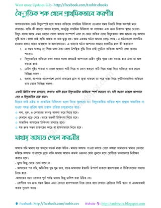 Want more Updates 
http://tanbircox.blogspot.com
অিাবধানোয় তকউ রবদুযৎস্পৃষ্ট হরে আহে বযরেরক প্রাথরমক র রকৎিা তদওয়ার িময় রেনরি রবষয় অবশযই মরন
রােরবন- বযরে কী কাররন আহে হরয়রছ, কেিু কু প্রাথরমক র রকৎিা ো প্ররয়াজন এবিং দ্রুে রনরাপদ স্থ্ারন তনওয়া।
রবদুৎ প্রবাহ আরছ এমন তকারনা তোো োররর িিংস্পরশত এরে তে তকান বযরের তদরহ রবদুৎোয়ন হরয় অরনক বড় আঘাে
িৃরষ্ট করর। ফরে তিই বযরে আহে বা োর মৃেুয হয়। আর এরকম ঘিনা অরনক তবরড় তগরছ। এ ঘিনাগুরো িিংগরিে
হওয়ার প্রধান কারন অবরহো বা অিাবধানো। এ ধররনর ঘিনা আপনার িামরন িিংঘরিে হরে কী কররবন?
1. এ িময় ঘাবরড় না, রগরয় মাথা িাো তররে উপরস্থ্ে বুরদ্ধ রদরয় তিই দুঘতিনা বযরেরক আপরন রো কররে
পাররন।
2. রবদুৎোরয়ে বযরেরক রো করার েরেয প্রথরমই আপনারক তমইন িুই েুরজ তবর কররে হরব এবিং ো অফ
কররে হরব।
3. তমইন িুই পাওয়া না তগরে শুকরনা োরি রদরয় বা তকান শুকরনা করি রদরয় ধাক্কা রদরয় বযরেরক োর তথরক
রবরেন্ন করুন।
4. অথবা, আপনার আরশপারশ তকানা রাবাররর গ্লাি বা জুো থাকরে ো পরর ধাক্কা রদরয় দুঘতিনাকররেবয বযরেরক
োর তেরক রবরেন্ন করুন।
একিা রজরনি েে রােরবন, কেনও োরে হারে রবদুৎোরয়ে বযরেরক স্পশত কররবন না। েরদ কররন োহরে আপনার
তদহ ও রবদুোরয়ে হরয় োরব।
✩ গো, বুক, ও তকামররর কাপড় আেগা করর রদরে হরব।
✩ তেোরন পুরড় তগরছ। োরে জরুরী র রকৎিা রদরে হরব।
✩ র্স্াভারবক আঘারের র রকৎিা াোরে হরব।
✩ েে দ্রুে িম্ভব ডাোররর কারছ বা হািপাোরে রনরে হরব।
আঘাে েরদ মাথায় হয় োহরে িেকত থাকা উর ে। মাথার আঘাে পাওয়া বেরে তগরে আমরা িাধারিে মাথার তভেরর
মরেরষ্ক আঘাে পাওয়ারক বুরে থারক।মাথায় আঘাে কেিা গুরুের তিিা বুেরে হরে তরাগীরক ভারোভারব রনরীেি
কররে হরব।
- মুরে রকছু তেরে তদয়া োরব না।
- আঘারের পর বরম, অরেররে ঘুম ঘুম ভাব, প্র ণ্ড মাথাবযথা ইেযারদ উপিগত থাকরে হািপাোে বা র রকৎিরকর িাহােয
রনরে হরব।
-আঘারের দরন তবাোর পুবত পেতন্ত মাথায় রকছু মারেশ করা উর ে নয়।
- তরাগীরক েে দ্রুে িম্ভব উন্নে এমন তকারনা হািপাোরে রনরয় তেরে হরব তেোরন তব্রইরনর রিরি স্কযান বা এমআরআই
করার িুরোগ আরছ।
 