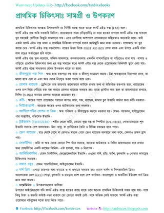 Want more Updates 
http://tanbircox.blogspot.com
প্রাথরমক র রকৎিায় বযবহৃে উপকরিারদ তে রনরদতষ্ট বারক্স থারক োরক ফািত এইড বক্স (FAB) বরে।
ফািত এইড বক্স অরে দরকারর রজরনি। প্ররয়াজরনর িময় তদৌড়ারদৌরড় না করর হারের নাগারে ফািত এইড বক্স থাকরে
েুব িহরজই তরাগীরক রকছুিা িামোরনা োয়। এরে তরাগীিহ আশপারশ তোকজরনর অরস্থ্রোও অরনকিা করম। োই
একিা ফািত এইড বক্স থাকা ও প্রাথরমক র রকৎিা িম্পরকত িবার তমািামুরি জ্ঞান থাকা দরকার। প্ররয়াজরন ো েুব
কারজ তদয়। ফািত এইড বক্স বহনরোগয। বরক্সর উভয় রদরক FIRST AID BOX তেো থারক এবিং উপরর একরি বাাঁকা
োে ররের অধত রের ছরব থারক।
ফািত এইড বক্স স্কু ে-করেরজ, অরফি-আদােরে, কেকারোনায় এমনরক বািাবারড়রে বা গারড়রেও রাো োয়। বািায় ও
গারড়রে প্রাথরমক র রকৎিার জনয েুব অল্প িমরয়র মরধয ফািত এইড বক্স তথরক প্ররয়াজরনর রজরনিিা েুরে তনয়া োয়।
ফািত এইড বরক্স িাধারিে তেিব উপকরি থারক ো হরো-
✩ েে হরে রেপড়া বন্ধ করর ও জীবািু িিংিমি কমায়। উহা েেস্থ্ানরক রনরাপরদ রারে, ো
ময়ো হরে তদয় না এবিং েে তথরক রনিঃিৃে েরে পদাথত শুরষ তনয়।
✩ তেরিিংরক োর জায়গায় ভারোভারব আিরক রাোর জনয বা অরেররে রেপাে হরে, বযারেরজর
ওপর াপ রদরয় তপাঁর রয় রে বন্ধ কররে তরাোর বযারেজ বযবহৃে হয়। হারে প্লািার করা হরে ো জায়গামরো রােরে,
রিরেিং (SLING) বানারে তরাোর বযারেজ প্ররয়াজন হয়।
✩ েরের পারশ প্ররয়াজরন পররনর কাপড় কািা, গজ, বযারেজ, মাথার ুে ইেযারদ কািার জনয কাাঁর দরকার।
✩ বযারেজ েরের ওপর আিকারনার জনয দরকার।
✩ েে পররষ্কার ও জীবািুমুে কররে দরকার হয়। তেমন- িযাভেন, হাইরোরজন
পার অক্সাইড, পরভরিভ ইেযারদ।
✩ শরীর তথরক কাাঁিা, তকারনা েু দ্র বস্তু বা রস্পিার (SPLINTER), তপাকামাকরড়র শূে
ইেযারদ িরারে তবশ ফেদায়ক। উহা ধােু বা প্লারিরকর তেরর ও রবরভন্ন রকরমর হরে পারর।
✩ হাড় তফরি তগরে বা তকাথাও ম রক তগরে তিপ বযারেজ বযবহারর বযথা করম, তফাোও িমশ হ্রাি
পায়।
✩ কাাঁিা বা েে তথরক তকারনা রস্প িার িরারে, বযারেজ আিকারে ও রিরেিং জায়গামরো ধরর রাোর
জনয তিফরিরপন একরি কারজর রজরনি। এিা হােকা, শে ও রনরাপদ।
✩ তেমন রহিারিন, তফরক্সারফনারডন ইেযারদ। এগুরো িরদত, হাাঁর , কারশ, ুেকারন ও তপাকার কামরড়র
র রকৎিায় িহায়ক।
✩ তেমন পযারারিিামে, আইবুপ্রুরফন ইেযারদ।
✩ তপাড়া জায়গায় বযথা কমারে ও ঘা শুকারে বযবহৃে হয়। তেমন বানতে বা রিেভাররজন রিম।
অযারোরভরা তজে (GEL) তপাড়া, ুেকারন ও ামড়ায় রযাশ হরে তবশ কােতকর। কযারেেু ো ও আররিকা ইউররি বানত রিম
দ্রুে বযথা কমায়।
✩ থারমতারমিার ✩ উপকরিগুরোর োরেকা
উপররর আইরিমগুরো েরদ ফািত এইড বরক্স হারের কারছ থারক েরব অরনক প্রাথরমক র রকৎিাই িহজ হরয় োয়। িরে
রকছু িাকা ও জরুরর কিাক্ট নম্বর থাকরে তো তকারনা কথাই তনই। িরে অরভজ্ঞ তকউ থাকরে ‘ফািত এইড বক্স’
প্ররয়াজরন বিবৃরের মরো ছায়া রদরে পারর।
 