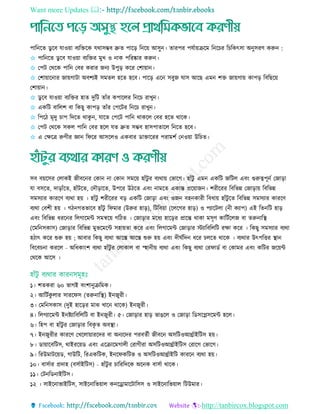 Want more Updates 
http://tanbircox.blogspot.com
পারনরে ডু রব োওয়া বযরেরক েথািম্ভব দ্রুে পারড় রনরয় আিুন। োরপর পেতায়িরম রনর র র রকৎিা অনুিরি করুন :
✩ পারনরে ডু রব োওয়া বযরের মুে ও নাক পররষ্কার করুন।
✩ তপি তথরক পারন তবর করার জনয উপুড় করর তশায়ান।
✩ তশায়ারনার জায়গািা অবশযই িমেে হরে হরব। পারড় এরন িবুজ ঘাি আরছ এমন শে জায়গায় কাপড় রবরছরয়
তশায়ান।
✩ ডু রব োওয়া বযরের হাে দুরি োাঁর কপারের রনর রােুন।
✩ একরি বারেশ বা রকছু কাপড় োাঁর তপরির রনর রােুন।
✩ রপরি মৃদু াপ রদরে থাকু ন, োরে তপরি পারন থাকরে তবর হরে থারক।
✩ তপি তথরক িকে পারন তবর হরে েে দ্রুে িম্ভব হািপাোরে রনরে হরব।
✩ এ তেরে রুগীর জ্ঞান রফরর আিরেও একবার ডাোররর পরামশত তনওয়া উর ে।
িব বয়রির তোকই জীবরনর তকান না তকান িমরয় হাাঁিু র বযথায় তভারগ। হাাঁিু এমন একরি জরিে এবিং গুরুত্বপূনত তজাড়া
ো বিরে, দাড়াাঁরে, হাাঁিরে, তদৌড়ারে, উপরর উিরে এবিং নামরে একান্ত প্ররয়াজন। শরীররর রবরভন্ন তজাড়ায় রবরভন্ন
িমিযার কাররি বযথা হয় । হাাঁিু শরীররর বড় একরি তজাড়া এবিং ওজন বহনকারী রবধায় হাাঁিু রে রবরভন্ন িমিযার কাররি
বযথা তবশী হয় । গিনগেভারব হাাঁিু রফমার (উরুর হাড়), রিরবয়া (রেরগর হাড়) ও পযারিো (নী কযাপ) এই রেনরি হাড়
এবিং রবরভন্ন ধররনর রেগারমি িমন্বরয় গরিে । তজাড়ার মরধয হারড়র প্রারন্ত থাকা মিৃি কারিতরেজ বা েরুনারস্থ্
(রমরনিকাি) তজাড়ার রবরভন্ন মুভরমরি িহায়ো করর এবিং রেগারমি তজাড়ার িযারবরেরি রো করর । রকছু িমিযার বযথা
হিাৎ করর শুরু হয় ; আবার রকছু বযথা আরে আরে শুরু হয় এবিং দীঘতরদন ধরর েরে থারক । বযথার উৎপরির স্থ্ান
রবরব না কররে - অরধকািংশ বযথা হাাঁিু র তোকাে বা স্হানীয় বযথা এবিং রকছু বযথা তরফাডত বা তকামর এবিং করির জরয়ি
তথরক আরি ।
১। শেকরা ৬০ ভাগই বিংশানুিরমক।
২। আরিতকু োর িাররফি (েরুনারস্থ্) ইনজুরী।
৩। তমরনিকাি (দুই হারড়র মাে োরন থারক) ইনজুরী।
৪। রেগযারমি ইনষ্টযারবরেরি বা ইনজুরী। ৫। তজাড়ার হাড় ভােরে ও তজাড়া রডিরপ্লিরমি হরে।
৬। রহপ বা হাাঁিু র তজাড়ার রবকৃ ে অবস্থ্া।
৭। ইনজুরীর কাররি তেরোয়াররদর বা অনযরদর পরবেতী জীবরন অিরিওআর্থ্তাইরিি হয়।
৮। ডায়ারবরিি, থাইররয়ড এবিং এরিারমগােী তরাগীরা অিরিওআর্থ্তাইরিি তরারগ তভারগ।
৯। ররউমািরয়ড, গাউরি, ররএকরিক, ইনরফকরিভ ও অিরিওআর্থ্তাইরি কাররন বযথা হয়।
১০। বািতার প্রদাহ (বিতাইরিি) - হাাঁিু র ারররদরক অরনক বািতা থারক।
১১। তিনরডনাইরিি।
১২ । িাইরনাভাইরিি, িাইরনারভয়াে কনরোমারিারিি ও িাইরনারভয়াে রিউমার।
 