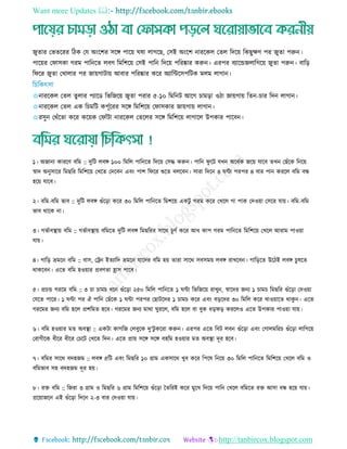 Want more Updates 
http://tanbircox.blogspot.com
জুোর তভেররর রিক তে অিংরশর িরে পারয় ঘষা োগরছ, তিই অিংরশ নাররকে তেে রদরয় রকছুেি পর জুো পরুন।
পারয়র তফািকা গরম পারনরে েবি রমরশরয় তিই পারন রদরয় পররষ্কার করুন। এরপর বযারেজোরগরয় জুো পরুন। বারড়
রফরর জুো তোোর পর জায়গািায় আবার পররষ্কার করর অযারিরিপরিক মেম োগান।
✩নাররকে তেে েুোর পযারড রভরজরয় জুো পরার ৫-১০ রমরনি আরগ ামড়া ওিা জায়গায় রেন- ার রদন োগান।
✩নাররকে তেে এক র মরি কপূতররর িরে রমরশরয় তফািকার জায়গায় োগান।
✩রিুন তথাঁরো করর করয়ক তফাাঁিা নাররকে তেরের িরে রমরশরয় োগারে উপকার পারবন।
১। অজানা কাররি বরম :: দুরি েবে ১০০ রমরে পারনরে রদরয় তিদ্ধ করুন। পারন ফু রি েেন অরধতক জরয় োরব েেন তছাঁরক রনরয়
র্স্াদ অনুিারর রমছরর রমরশরয় তেরে তদরবন এবিং পাশ রফরর শুরে বেরবন। িারা রদরন ৪ ঘিা পরপর ৪ বার পান কররে বরম বন্ধ
হরয় োরব।
২। বরম-বরম ভাব :: দুরি েবে গুাঁরড়া করর ৩০ রমরে পারনরে রমশরয় একিু গরম করর তেরে গা পাক তদওয়া তিরর োয়। বরম-বরম
ভাব থারক না।
৩। গভতাবস্থ্ায় বরম :: গভতাবস্থ্ায় বরমরে দুরি েবে রমছররর িারথ ূিত করর আধ কাপ গরম পারনরে রমরশরয় তেরে আরাম পাওয়া
োয়।
৪। গারড় ভ্রমরন বরম :: বাি, তরন ইেযারদ ভ্রমরন োরদর বরম হয় োরা িারথ িবিময় েবে রােরবন। গারড়রে উরিই েবে ুষরে
থাকরবন। এরে বরম হওয়ার প্রবিো হ্রাি পারব।
৫। প্র ে গররম বরম :: ৩ া াম ধরন গুাঁরড়া ২৫০ রমরে পারনরে ১ ঘিা রভরজরয় রােুন, র্স্ারদর জনয ১ াম রমছরর গুাঁরড়া তদওয়া
তেরে পারর। ১ ঘিা পর ঐ পারন তছাঁরক ১ ঘিা পরপর তছািরদর ১ াম করর এবিং বড়রদর ৩০ রমরে করর োওয়ারে থাকু ন। এরে
গররমর জনয বরম হরে প্রশরমে হরব। গররমর জনয মাথা ঘুররে, বরম হরে বা বুক ধড়ফড় কররেও এরে উপকার পাওয়া োয়।
৬। বরম হওয়ার মে অবস্থ্া :: একিা কাগরজ তেবুরক দু'িু কররা করুন। এরপর এরে রবি েবন গুাঁরড়া এবিং তগােমরর গুাঁরড়া োরগরয়
তরাগীরক ধীরর ধীরর ত রি তেরে রদন। এরে প্রায় িরে িরে বহরম হওয়ার মে অবস্থ্া দূর হরব।
৭। বরমর িারথ বদহজম :: েবে ৫রি এবিং রমছরর ১০ গ্রাম একিারথ েুব করর রপরষ রনরয় ৩০ রমরে পারনরে রমরশরয় তেরে বরম ও
বরমভাব িহ বদহজম দূর হয়।
৮। রে বরম :: রজরা ৩ গ্রাম ও রমছরর ৬ গ্রাম রমরশরয় গুাঁরড়া তেররই করর মুরে রদরয় পারন তেরে বরমরে রে আিা বন্ধ হরয় োয়।
প্ররয়াজরন এই গুাঁরড়া রদরন ২-৩ বার তদওয়া োয়।
 