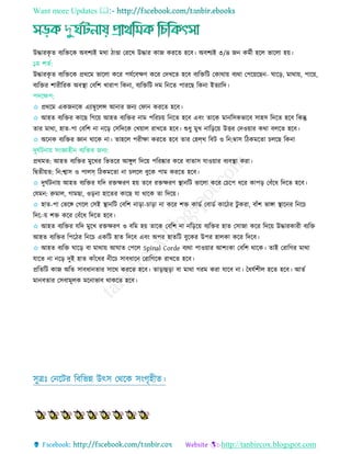 Want more Updates 
http://tanbircox.blogspot.com
উদ্ধারকৃ ে বযরেরক অবশযই মথা িাণ্ডা তররে উদ্ধার কাজ কররে হরব। অবশযই ৩/৪ জন কমতী হরে ভারো হয়।
১ম শেত:
উদ্ধারকৃ ে বযরেরক প্রথরম ভারো করর পেতরবেি করর তদেরে হরব বযরেরি তকাথায় বযথা তপরয়রছন- ঘারড়, মাথায়, পারয়,
বযরের শারীররক অবস্থ্া তবরশ োরাপ রকনা, বযরেরি দম রনরে পাররছ রকনা ইেযারদ।
পদরেপ:
✩ প্রথরম একজনরক এযাম্বুরেি আনার জনয তফান কররে হরব।
✩ আহে বযরের কারছ রগরয় আহে বযরের নাম পরর য় রনরে হরব এবিং োরক মানরিকভারব িাহি রদরে হরব রকন্তু
োর মাথা, হাে-পা তবরশ না নরড় তিরদরক তেয়াে রােরে হরব। শুধু মুে নারড়রয় উির তদওয়ার কথা বেরে হরব।
✩ অরনক বযরের জ্ঞান থারক না। োহরে পরীো কররে হরব োর তহলথ রবি ও রন:ম্বাি রিকমরো েরছ রকনা
দুঘতিনায় িিংজ্ঞাহীন বযরের জনয:
প্রথমে: আহে বযরের মুরের রভেরর আেুে রদরয় পররষ্কার করর বাোি োওয়ার বযবস্থ্া করা।
রদ্বেীয়ে: রন:শ্বাি ও পােস্ রিকমরো না েরে বুরক পাম কররে হরব।
✩ দুঘতিনায় আহে বযরের েরদ রেেরি হয় েরব রেেরি স্থ্ানরি ভারো করর ত রপ ধরর কাপড় তবাঁরধ রদরে হরব।
তেমন: রুমাে, গামছা, ওড়না হারের কারছ ো থারক ো রদরয়।
✩ হাে-পা তভরে তগরে তিই স্থ্ানরি তবরশ নাড়া- াড়া না করর শে কাডত তবাডত কারির িু করা, বাাঁশ ভাো স্থ্ারনর রনর
রদরায় শে করর তবাঁরধ রদরে হরব।
✩ আহে বযরের েরদ মুরে রেেরি ও বরম হয় োরক তবরশ না নরড়রয় বযরের হাে তিাজা করর রদরয় উদ্ধারকারী বযরে
আহে বযরের রপরির রনর একরি হাে রদরব এবিং অপর হােরি বুরকর উপর হােকা করর রদরব।
✩ আহে বযরে ঘারড় বা মাথায় আঘাে তপরে Spinal Corde বযথা পাওয়ার আশিংকা তবরশ থারক। োই তরারগর মাথা
োরে না নরড় দুই হাে কাাঁরধর নীর িাবধারন তরারগরক রােরে হরব।
প্ররেরি কাজ অরে িাবধানোর িারথ কররে হরব। োড়াহুড়া বা মাথা গরম করা োরব না। তধেতশীে হরে হরব। আেত
মানবোর তিবামূেক মরনাভাব থাকরে হরব।
িুেিঃ তনরির রবরভন্ন উৎি তথরক িিংগৃহীে।
 