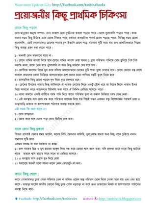 Want more Updates 
http://tanbircox.blogspot.com
ত াে মানুরষর অমূেয িম্পদ। নানা কাররি ত াে দুঘতিনার কবরে পড়রে পারর। ত ারে ধুরোবারে পড়রে পারর। কাজ
করার িময় রকছু রছিরক এরি ত ারে রবাঁধরে পারর, তকারনা রািায়রনক পদাথত ত ারে পড়রে পারর। রবরভন্ন্ িময় ত ারে
ধুরোবারে , তছাি তপাকামাকড় ত ারের পাোর ুে ইেযারদ ত ারে পরড় িমিযার িৃরষ্ট করর োর জনয প্রাথরমকভারব রনরের
রকছু বযবস্থ্া গ্রহন করা তেরে পারর :
১। কেনই ত াে ক োরনা োরব না।
২। ত ারে পারনর োপিা রদরে হরব।র ারে পারনর োপিা তদয়া অথবা ১ গ্লাি পররস্কার পারনরে ত াে ডু রবরয় রপি রপি
কররে থাকা, োরে ত াে হরে ধুরোবারে বা অনয রকছু থাকরে তবর হরয় োয়।
৩। তরাগীরক আরোর রদরক মুে করর বরিরয় আেরোভারব ত ারের দুরি পাো েুরে তদেরে হরব। ত ারে তকারনা বস্তু তেরগ
থাকরে রুমারের তকানা রভরজরয় আেরোভারব ব্রাশ করার মরো োরগরয় বস্তুরি েুরে রনরে হরব।
৪। রািায়রনক রকছু ত ারে পড়রে দুধ রদরয় ধুরয় তফেরে হরব।
৫। ত ারের উপররর পাোয় রকছু আিকারে ঐ পাোর তোরমর রদরক একিু তিরন ধরর ো রনর র রদরক পাোর উপর
রদরয় আেরো ভারব করয়কবার উিানামা করা োরে ঐ রজরনি তবরররয় আিরে পারর।
৬। বযাথা কমারে একরি কারিরে গরম পারন রনরয় োরে পররস্কার েু ো বা রুমাে রভরজরয় গরম তিক তদয়া।
৭। এই অবস্থ্ায় বরিং ত াে বন্ধ করর পররস্কার বযারেজ রদরয় েে রশঘ্রই িম্ভব একজন েু রবরশষরজ্ঞর পরামশত তনয়া ও
োড়াোরড় ডাোর বা হািপাোরে পািাবার বযবস্থ্া কররে হরব।
১। ত াে রগড়ারনা
২। তজার করর ঘরষ ত ারে পড়া তকান রজরনষ তবর করা।
রশশুরা প্রায়শই তেোর িময় মারবতে, ফরের রবর , তেেনার বযািারর, েুো,তফাম অথবা অনয রকছু নারক েু রকরয় নানান
িমিযার িৃরষ্ট করর
এিময় প্রথরম ো করা দরকার ো হরে:
১। ভাে নারকর রছদ্র ও মুে হারের আেুে রদরয় বন্ধ করর তজারর শ্বাি েযাগ করা। েরদ হােকা ভারব নারক রকছু আিরক
থারক োহরে শ্বাি ছাড়ার িারথ িারথ ো তবরররয় আিরব।
২। এ অবস্থ্ায় র্স্াি প্রশ্বাি মুে রদরয় তনয়া
৩। িবর রয় জরুরী হরো অেথা নারক তকান তো ােুর না করা।
কারন তপাকামাকড় েু রক তগরে িররষার তেে বা অরেভ ওরয়ে অল্প পররমাি তেরে রদরে তপাকা মরর োয় এবিং তবর হরয়
আরি। োছাড়া মারবতে জােীয় তকারনা রকছু েু রক তগরে নড়া ড়া না করর দ্রুে ডাোররর রনকি বা হািপাোরে পািারনার
বযবস্থ্া রনরে হরব।
 