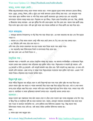 Want more Updates 
http://tanbircox.blogspot.com
রবরভন্ন জন্তু-জারনায়াররর কামড় তথরক িাবধান থাকরে হরব। পাগো কু কু ররর মুরের োোয় জোেিংক তরারগর জীবািু
থারক। কু কু র, তনকরড়, রশয়াে, তবরজ ও ছুাঁর া-এরা িবাই জোেিংক তরারগর জীবািু বহন করর। এরা কামড়ারে িারথ
িারথ আহে স্থ্ারন কাবতরেক িাবান বা পারন রদরয় আহে স্থ্ানরি ভারোভারব ধুরয় তফেরে হরব এবিং োড়াোরড়
হািপাোরে পািাবার বযবস্থ্া কররে হরব। রবড়ারের নে েুব েীেè। রবড়াে তথরক রডপরথররয়া তরাগ হয়। রবছা, তমৌমারছ
ও ভীমরুরের কামড় মারাত্মক। এরা হুে ফু রিরয় রবষ থরে তথরক হুরের পরথ রবষ তেরে তদয়। অরনক িময় হুেরি তভরে
রগরয় দিংশন স্থ্ারন তেরগ থারক। েরদ হুে ফু রি থারক েরব েরের াররদরক াপ রদরয় হুেরি তবর করর রনরে হরব।
✩ কামরড়র জায়গার উপররকাপড় বা দরড় রদরয় শে করর বাাঁধরে হরব। এর ফরে রেপ্রবাহ বন্ধ হরব এবিং রবষ ছড়ারে
পাররব না।
✩ ধারারো তব−ড রদরয় আহে জায়গা একিু গভীর করর তকরি (আধা তি: রম:) রে তবর করর তফেরে হরব।
✩ ৩০ রমরনরির তবরশ িময় তবাঁরধ রাো োরব না।
তবরশ িময় তবাঁরধ রােরে রে ো ে বন্ধ হরয় োওয়ার ফরে রনর র অিংরশ প ন ধররে পারর।
✩ েে োড়াোরড় িম্ভব র রকৎিরকর রনকি বা হািপাোরে রনরয় তেরে হরব।
ভু ে করর তকান ওো এর রনকি রনরবন না ...
আজকাে শহর ও শহরেরে এবিং গ্রারমও তবদুযরেক বযবস্থ্া ােু ররয়রছ। বণ্ড জায়গায় অপররকরল্পে ও অববধভারব রবদুযৎ
িিংরোগ তদয়ার ফরে তেরকারনা িময় েরড়োহে হরয় দুঘতিনা ঘিরে পারর। রবদুযৎপ্রবাহ বা কাররি দুই ধররনর। এরি
(AC)কাররি ও রডরি (DC)কাররি। এরি কাররি আকষতি করর তিরন তনয়। রডরি কাররি শুধু ধাক্কা মারর। তি জনয এরি
কাররি তবরশ মারাত্মক। তভজা কাপড় বা গারছর িারথ রবদুযৎপ্রবারহর িিংরোরগর ফরে দুঘতিনা ঘরি থারক। এগুরো স্পশত
কররে রনরজও েরড়োহে হরয় োওয়ার আশিা থারক।
কাররা শরীরর রবদুযরের োর জরড়রয় তগরে বা তকউ রবদুযৎস্পৃষ্ট হরে িারথ িারথ তমইন িুই বন্ধ করর রদরে হরব।
তকারনা কাররি িুই বন্ধ কররে না পাররে শুকনাকাি রদরয় োরক ধাক্কা রদরয় ছারড়রয় রদরে হরব। কাি না তপরে শুকনা
কাপড় হারে জরড়রয় ধাক্কা রদরে হরব। কেরনা োরে হারে ধররে রবদুযৎস্পৃষ্ট হরয় রবপদ ঘিরে পারর। কেরনা গারয় পারন
তদরব না। শ্বািরিয়া না েরে কৃ রেমভারব শ্বািকােত াোরে হরব। োড়াোরড় ডাোর তদোরে হরব।
হারড়র িিংরোগ স্থ্ান িঞ্চােরনর িময় হিাৎ ম রক তগরে বা তবাঁরক তগরে িিংরোগ স্থ্ান িিংেগ্ন স্নায়ুেরের ওপর িান পরড়
বা রছাঁরড় রগরয় তে অিুরবধার িৃরষ্ট হয় োরক ম কারনা বরে। বযায়াম, তেোধুো বাঅনযানয কাজকরমতর িময় মারে মারে
বযথা পাওয়া বা ম কারনা অর্স্াভারবক নয়। এিব দুঘতিনার জনয র রকৎিার প্ররয়াজন পরড়। রকন্তু অরনক িময়
র রকৎিরকর িাহােয তপরে তদরর হয়। োই আহে বযরের প্রাথরমক র রকৎিার দরকার হয়।
েেি :
১। আহে স্থ্ারন বযথা অনুভূ ে হরব।
 