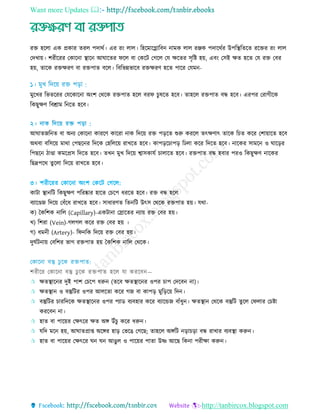 Want more Updates 
http://tanbircox.blogspot.com
রে হরো এক প্রকার েরে পদাথত। এর রিং োে। রহরমারগ্লারবন নামক োে রঞ্জক পদারথতর উপরস্থ্রেরে ররের রিং োে
তদোয়। শরীররর তকারনা স্থ্ারন আঘারের ফরে বা তকরি তগরে তে েরের িৃরষ্ট হয়, এবিং তিই েে হরে তে রে তবর
হয়, োরক রেেরি বা রেপাে বরে। রবরভন্নভারব রেেরি হরে পারর তেমন-
মুরের রভেররর তেরকারনা অিংশ তথরক রেপাে হরে বরফ ুষরে হরব। োহরে রেপাে বন্ধ হরব। এরপর তরাগীরক
রকছুেি রবশ্রাম রনরে হরব।
আঘােজরনে বা অনয তকারনা কাররি কাররা নাক রদরয় রে পড়রে শুরু কররে েৎেিাৎ োরক র ে করর তশায়ারে হরব
অথবা বরিরয় মাথা তপছরনর রদরক তহরেরয় রােরে হরব। কাপড়র াপড় রেো করর রদরে হরব। নারকর িামরন ও ঘারড়র
রপছরন িাণ্ডা কমরপ্রি রদরে হরব। েেন মুে রদরয় শ্বািকােত াোরে হরব। রেপাে বন্ধ হবার পরও রকছুেি নারকর
রছদ্রপরথ েু রো রদরয় রােরে হরব।
৩। শরীররর তকারনা অিংশ তকরি তগরে:
কািা স্থ্ানরি রকছুেি পররষ্কার হারে ত রপ ধররে হরব। রে বন্ধ হরে
বযারণ্ডজ রদরয় তবাঁরধ রােরে হরব। িাধারিে রেনরি উৎি তথরক রেপাে হয়। েথা-
ক) তকরশক নারে (Capillary)-একিানা তরারের নযায় রে তবর হয়।
ে) রশরা (Vein)-গেগে করর রে তবর হয় ।
গ) ধমনী (Artery)- রফনরক রদরয় রে তবর হয়।
দুঘতিনায় তবরশর ভাগ রেপাে হয় তকরশক নারে তথরক।
শরীরর তকারনা বস্তু েু রক রেপাে হরে ো কররবন—
 েেস্থ্ারনর দুই পাশ ত রপ ধরুন (েরব েেস্থ্ারনর ওপর াপ তদরবন না)।
 েেস্থ্ান ও বস্তুরির ওপর আেরো করর গজ বা কাপড় মুরড়রয় রদন।
 বস্তুরির াররদরক েেস্থ্ারনর ওপর পযাড বযবহার করর বযারেজ বাাঁধুন। েেস্থ্ান তথরক বস্তুরি েুরে তফোর ত ষ্টা
কররবন না।
 হাে বা পারয়র তেৎরর েে অে উাঁ ু করর ধরুন।
 েরদ মরন হয়, আঘােপ্রাপ্ত অরের হাড় তভরে তগরছ; োহরে অেরি নড়া ড়া বন্ধ রাোর বযবস্থ্া করুন।
 হাে বা পারয়র তেৎরর ঘন ঘন আেুে ও পারয়র পাো উষ্ণ আরছ রকনা পরীো করুন।
 