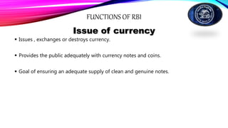 FUNCTIONS OF RBI
Issue of currency
 Issues , exchanges or destroys currency.
 Provides the public adequately with currency notes and coins.
 Goal of ensuring an adequate supply of clean and genuine notes.
 
