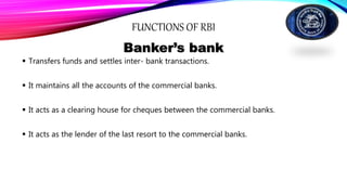 FUNCTIONS OF RBI
Banker’s bank
 Transfers funds and settles inter- bank transactions.
 It maintains all the accounts of the commercial banks.
 It acts as a clearing house for cheques between the commercial banks.
 It acts as the lender of the last resort to the commercial banks.
 