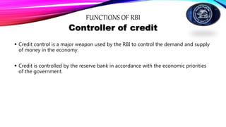 FUNCTIONS OF RBI
Controller of credit
 Credit control is a major weapon used by the RBI to control the demand and supply
of money in the economy.
 Credit is controlled by the reserve bank in accordance with the economic priorities
of the government.
 