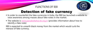 FUNCTIONS OF RBI
Detection of fake currency
 In order to counterfeit the fake currencies in India, the RBI has launched a website to
raise awareness among masses about fake notes in the market.
 The website is www.paisaboltahai.rbi.org.in (provides information about how to
identify a fake note)
RBI is expected to unearth black money from the market which would curb the
menace of fake currency.
 