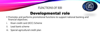 FUNCTIONS OF RBI
Developmental role
 Promotes and performs promotional functions to support national banking and
financial objectives.
i. Kisan credit card (KCC) Scheme
ii. Lead bank scheme
iii. Special agricultural credit plan
 