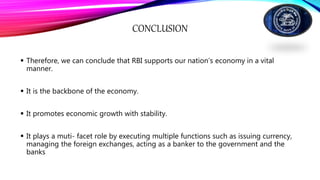 CONCLUSION
 Therefore, we can conclude that RBI supports our nation’s economy in a vital
manner.
 It is the backbone of the economy.
 It promotes economic growth with stability.
 It plays a muti- facet role by executing multiple functions such as issuing currency,
managing the foreign exchanges, acting as a banker to the government and the
banks
 