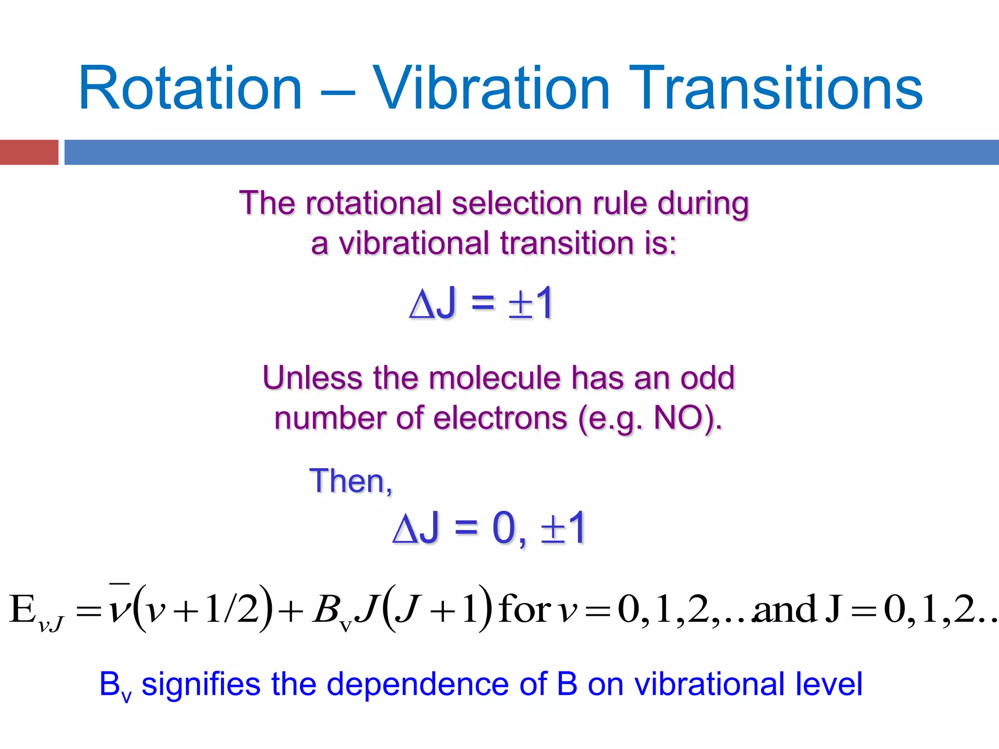 Rotation – Vibration Transitions
The rotational selection rule during
a vibrational transition is:
DJ = 1
Unless the molecule has an odd
number of electrons (e.g. NO).
Then,
DJ = 0, 1
    0,1,2..Jand0,1,2,...for11/2E v  vJJBvvJ 
Bv signifies the dependence of B on vibrational level
 