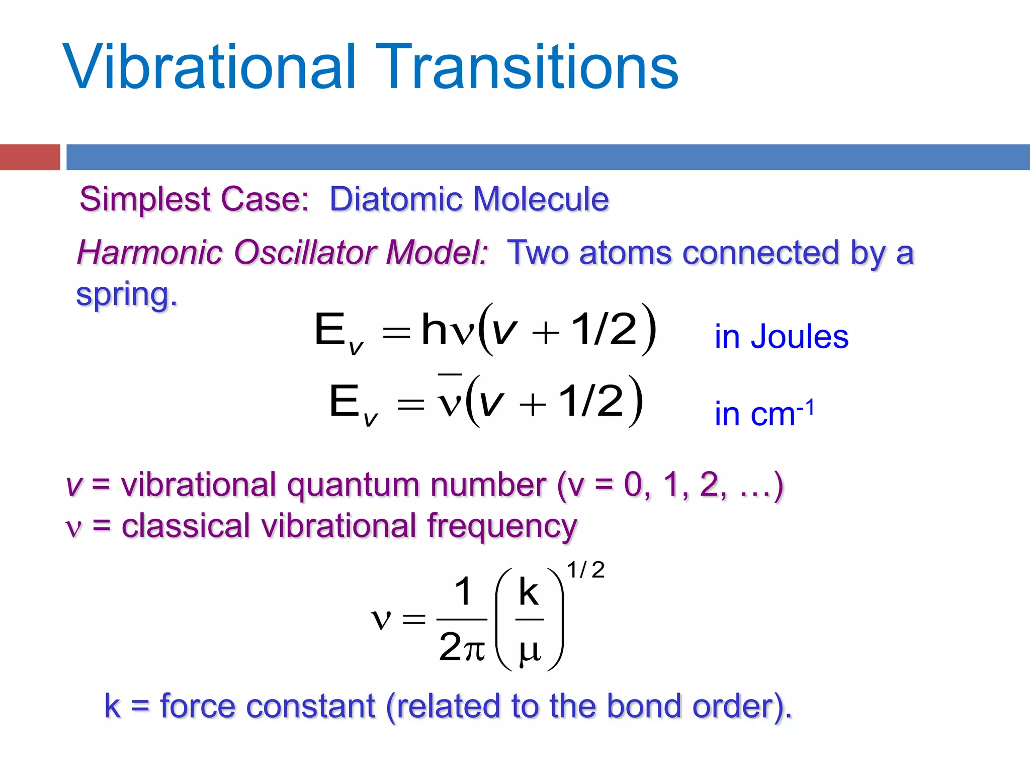 Vibrational Transitions
Simplest Case: Diatomic Molecule
Harmonic Oscillator Model: Two atoms connected by a
spring.
 1/2E  vv
 1/2hE  vv
v = vibrational quantum number (v = 0, 1, 2, …)
 = classical vibrational frequency
2/1
k
2
1






m

k = force constant (related to the bond order).
in Joules
in cm-1
 