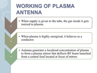 WORKING OF PLASMA
ANTENNA
-
• When supply is given to the tube, the gas inside it gets
ionized to plasma.
-
• When plasma is highly energized, it behaves as a
conductor.
-
• Antenna generates a localized concentration of plasma
to form a plasma mirror that deflects RF beam launched
from a central feed located at focus of mirror.
 