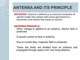 ANTENNA AND ITS PRINCIPLE
DEFINATION -Antenna is defined as an electrical conductor of
specific length that radiate radio waves generated by a
transmitter and collects that waves at receiver .
ANTENNA PRINCIPLE-
 When voltage is applied to an antenna, electric field is
produced
 It causes current to flow in antenna
 Due to current flow, magnetic field is produced.
 These two fields are emitted from an antenna and
propagate through space over very long distance.
 