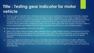 Title : Testing gear indicator for motor
vehicle
 Testing a gear indicator for a motorcycle can be accomplished using several methods, ranging
from simple continuity checks to more complex system diagnostics. Your bike’s Engine Control
Unit (ECU) can be a central component in this process, both for testing existing indicators and for
integrating new or custom ones.Modern motorcycle ECUs are sophisticated computers that
monitor and control many engine functions. For a custom gear indicator project, the ECU offers a
more advanced and reliable method than a purely mechanical or sensor-based system.
 Accessing gear position data from the ECU:
 Direct ECU data: Many modern bikes already have a gear position sensor connected to the ECU.
The ECU receives a raw signal from this sensor and uses it for various functions, such as adjusting
the ignition timing or providing a signal for the dashboard. You can often tap into this signal
directly.
 CAN bus: High-end motorcycles use a Controller Area Network (CAN) bus to allow different
components to communicate. The ECU broadcasts information like the current gear over this
network. With the right hardware (a CAN bus reader) and some programming, you can read this
data directly.
 