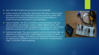  How the ECU improves accuracy and reliability:
 Built-in sensor: By using the data from the bike’s native gear
position sensor, your indicator can be more accurate and
less prone to mechanical error than one that relies on
external sensors attached to the shift lever.
 Signal stability: The ECU conditions and processes the raw
sensor signal, providing a clean, stable digital value. This
prevents the inaccurate readings that can occur with simple
external sensors due to vibration or intermittent contact.
 Advanced logic: You can program a microcontroller (like an
Arduino) to read the ECU’s gear signal and use it to drive
your custom display. This allows for advanced features, such
as displaying a different symbol for neutral or incorporating
logic to prevent false readings.
 