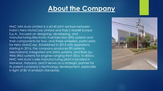 HMC MM Auto Limited is a 60:40 joint venture between
India’s Hero MotoCorp Limited and Italy’s Marelli Europe
S.p.A., focused on designing, developing, and
manufacturing Electronic Fuel Injection (EFI) systems and
their components for two- and three-wheelers, particularly
for Hero MotoCorp. Established in 2013 with operations
starting in 2016, the company produces EFI systems,
Mechatronic Integrated Unit (MIU) systems, and Ride-by-
Wire (RIU) systems for engines ranging from 50cc to 850cc.
HMC MM Auto’s sole manufacturing plant is located in
Manesar, Haryana, and it serves as a strategic partner for
its parent company’s technology development, especially
in light of BS VI emission standards.
About the Company
 