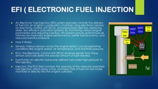 EFI ( ELECTRONIC FUEL INJECTION
 An Electronic Fuel Injection (EFI) system precisely controls the delivery
of fuel into an engine’s combustion chamber using electronic sensors,
an electronic control unit (ECU), and pressurized injectors, replacing
older, less efficient carburetor systems. By monitoring various engine
parameters and adjusting fuel flow, EFI systems ensure optimal fuel-air
mixtures for improved engine performance, better fuel economy, and
reduced harmful emissions.
 How It Works
 Sensors: Various sensors across the engine detect crucial operating
conditions like engine speed, air temperature, and manifold pressure.
 ECU: The Electronic Control Unit (ECU) receives signals from these
sensors and calculates the precise amount of fuel needed.
 Fuel Pump: An electric fuel pump delivers fuel under high pressure to
the injectors.
 Injectors: The ECU then controls the opening of the solenoid-operated
fuel injectors, which spray a fine, atomized mist of fuel into the intake
manifold or directly into the engine cylinders.
 