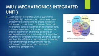MIU ( MECHATRONICS INTEGRATED
UNIT )
 Mechatronics integrated unit is a system that
synergistically combines mechanical, electronic,
and software engineering to create intelligent,
automated products and processes. These units
incorporate sensors to gather environmental data,
actuators to perform actions, and controllers to
process information and make decisions, all
managed by programmed software. The goal of a
mechatronic integrated unit is to enhance product
functionality, efficiency, and automation, leading
to smart machines and systems like robots,
automated appliances, and advanced
automotive components.
 