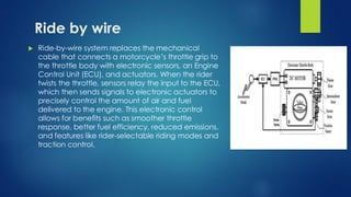 Ride by wire
 Ride-by-wire system replaces the mechanical
cable that connects a motorcycle’s throttle grip to
the throttle body with electronic sensors, an Engine
Control Unit (ECU), and actuators. When the rider
twists the throttle, sensors relay the input to the ECU,
which then sends signals to electronic actuators to
precisely control the amount of air and fuel
delivered to the engine. This electronic control
allows for benefits such as smoother throttle
response, better fuel efficiency, reduced emissions,
and features like rider-selectable riding modes and
traction control.
 