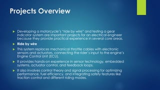 Projects Overview
 Developing a motorcycle’s “ride by wire” and testing a gear
indicator system are important projects for an electrical engineer
because they provide practical experience in several core areas.
 Ride by wire
 This system replaces mechanical throttle cables with electronic
sensors and actuators, connecting the rider’s input to the engine’s
Engine Control Unit (ECU).
 It provides hands-on experience in sensor technology, embedded
systems, actuator control, and feedback loops.
 It also involves control theory and signal processing for optimizing
performance, fuel efficiency, and integrating safety features like
traction control and different riding modes.
 