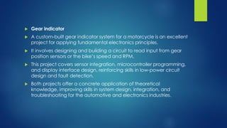  Gear indicator
 A custom-built gear indicator system for a motorcycle is an excellent
project for applying fundamental electronics principles.
 It involves designing and building a circuit to read input from gear
position sensors or the bike’s speed and RPM.
 This project covers sensor integration, microcontroller programming,
and display interface design, reinforcing skills in low-power circuit
design and fault detection.
 Both projects offer a concrete application of theoretical
knowledge, improving skills in system design, integration, and
troubleshooting for the automotive and electronics industries.
 