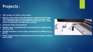 Projects :
 Titlle :project on ride by wire system
 Ride-by-wire system typically replaces mechanical linkages
with electronic sensors and actuators. In this example, we’ll
use a potentiometer as a simulated throttle input and a servo
motor to represent a throttle body actuator.
 Hardware Setup (Conceptual):
 Throttle Input: A potentiometer connected to an analog input
pin (e.g., A0).
 Throttle Actuator: A servo motor connected to a PWM pin (e.g.,
pin 9).
 Power Supply: Ensure adequate power for the Arduino and the
servo motor.
 