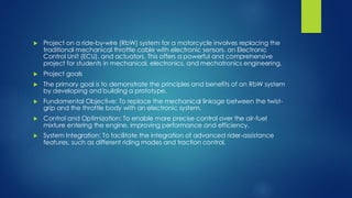  Project on a ride-by-wire (RbW) system for a motorcycle involves replacing the
traditional mechanical throttle cable with electronic sensors, an Electronic
Control Unit (ECU), and actuators. This offers a powerful and comprehensive
project for students in mechanical, electronics, and mechatronics engineering.
 Project goals
 The primary goal is to demonstrate the principles and benefits of an RbW system
by developing and building a prototype.
 Fundamental Objective: To replace the mechanical linkage between the twist-
grip and the throttle body with an electronic system.
 Control and Optimization: To enable more precise control over the air-fuel
mixture entering the engine, improving performance and efficiency.
 System Integration: To facilitate the integration of advanced rider-assistance
features, such as different riding modes and traction control.
 