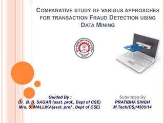 COMPARATIVE STUDY OF VARIOUS APPROACHES
FOR TRANSACTION FRAUD DETECTION USING
DATA MINING
Submitted By
PRATIBHA SINGH
M.Tech(CS)/4505/14
Guided By :
Dr. B. B. SAGAR (asst. prof., Dept of CSE)
Mrs. S. MALLIKA(asst. prof., Dept of CSE)
 