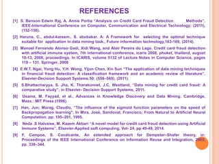 REFERENCES
[1] S. Benson Edwin Raj, A. Annie Portia “Analysis on Credit Card Fraud Detection Methods”.
IEEE-International Conference on Computer, Communication and Electrical Technology; (2011).
(152-156).
[2] Haruna, C., abdul-kareem., S. abubakar. A: A Framework for selecting the optimal technique
suitable for application in data mining task., Future information technology,163-169, (2014).
[3] Manoel Fernando Alonso Gadi, Xidi Wang, and Alair Pereira do Lago. Credit card fraud detection
with artificial immune system, 7th international conference, icaris 2008, phuket, thailand, august
10-13, 2008, proceedings. In ICARIS, volume 5132 of Lecture Notes in Computer Science, pages
119 – 131. Springer, 2008
[4] E.W.T. Ngai, Yong Hu, Y.H. Wong, Yijun Chen, Xin Sun “The application of data mining techniques
in financial fraud detection: A classification framework and an academic review of literature”.
Elsevier-Decision Support Systems.50; (559–569), (2011).
[5] S.Bhattacharyya, S. Jha, K. Tharakunnel, J.C. Westland, “Data mining for credit card fraud: A
comparative study”, in Elsevier- Decision Support Systems, 2011.
[6] Usama, M. Fayyad, et al., Advances in Knowledge Discovery and Data Mining. Cambridge,
Mass.: MIT Press (1996).
[7] Han, Jun; Morag, Claudio, “The influence of the sigmoid function parameters on the speed of
Backpropagation learning", In Mira, José, Sandoval, Francisco, From Natural to Artificial Neural
Computation. pp. 195–201, 1995.
[8] Neda .S Halvaiee, M. Kazem Akbari “A novel model for credit card fraud detection using Artificial
Immune Systems”, Elsevier-Applied soft computing, Vol- 24, pp 40-49, 2014.
[9] F. Campos, S. Cavalcante, An extended approach for Dempster–Shafer theory, in:
Proceedings of the IEEE International Conference on Information Reuse and Integration, 2003,
pp. 338–344.
 