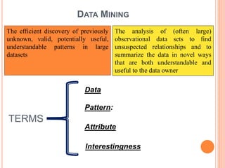 DATA MINING
The efficient discovery of previously
unknown, valid, potentially useful,
understandable patterns in large
datasets
The analysis of (often large)
observational data sets to find
unsuspected relationships and to
summarize the data in novel ways
that are both understandable and
useful to the data owner
TERMS
Data
Pattern:
Attribute
Interestingness
 