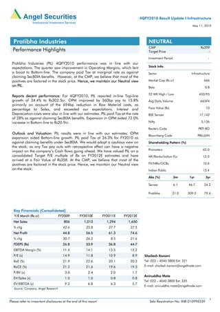 4QFY2010 Result Update I Infrastructure
                                                                                                                          May 11, 2010




  Pratibha Industries                                                                      NEUTRAL
                                                                                           CMP                                   Rs399
  Performance Highlights                                                                   Target Price                              -
                                                                                          Investment Period                           -
 Pratibha Industries (PIL) 4QFY2010 performance was in line with our
 expectations. The quarter saw improvement in Operating Margins, which lent               Stock Info
 a boost to Bottom-line. The company paid Tax at marginal rate as against                 Sector                          Infrastructure
 claiming Sec80IA benefits. However, at the CMP, we believe that most of the
 positives are factored in the stock price. Hence, we maintain our Neutral view           Market Cap (Rs cr)                       666
 on PIL.                                                                                  Beta                                      0.8

                                                                                          52 WK High / Low                      433/95
 Reports decent performance: For 4QFY2010, PIL reported in-line Top-line
 growth of 34.4% to Rs302.5cr. OPM improved by 360bp yoy to 15.8%                         Avg Daily Valume                       66594
 primarily on account of the 694bp reduction in Raw Material costs, as
 percentage to Sales, and exceeded our expectations. Interest and                         Face Value (Rs)                            10
 Depreciation costs were also in line with our estimates. PIL paid Tax at the rate        BSE Sensex                             17,142
 of 28% as against claiming Sec80IA benefits. Expansion in OPM aided 72.0%
 increase in Bottom-line to Rs20.9cr.                                                     Nifty                                   5,136

                                                                                          Reuters Code                          PRTI.BO
 Outlook and Valuation: PIL results were in line with our estimates. OPM
                                                                                          Bloomberg Code                        PRIL@IN
 expansion aided Bottom-line growth. PIL paid Tax at 26.3% for FY2010 as
 against claiming benefits under Sec80IA. We would adopt a cautious view on               Shareholding Pattern (%)
 the stock, as any Tax pay outs with retrospective effect can have a negative
                                                                                          Promoters                                62.0
 impact on the company’s Cash flows going ahead. We have valued PIL on a
 consolidated Target P/E multiple of 8x on FY2012E estimates and have                     MF/Banks/Indian FLs                      12.0
 arrived at a Fair Value of Rs358. At the CMP, we believe that most of the
 positives are factored in the stock price. Hence, we maintain our Neutral view           FII/NRIs/OCBs                            10.6
 on the stock.                                                                            Indian Public                            15.4

                                                                                          Abs (%)             3m         1yr        3yr

                                                                                          Sensex              6.1       46.7       24.2

                                                                                          Pratibha          21.0        309.2      79.4




  Key Financials (Consolidated)
   Y/E March (Rs cr)                 FY2009       FY2010E         FY2011E   FY2012E
  Net Sales                            806           1,013          1,294     1,650
  % chg                                42.6            25.8          27.7      27.5
  Net Profit                           44.8            56.5          61.3      74.6
  % chg                                30.7            26.2           8.5      21.6
  FDEPS (Rs)                           26.8            33.9          36.8      44.7
  EBITDA Margin (%)                    11.4            14.1          13.5      13.2
  P/E (x)                              14.9            11.8          10.9       8.9     Shailesh Kanani
  RoE (%)                              21.9            22.6          20.1      20.3     Tel: 022 – 4040 3800 Ext: 321
  RoCE (%)                             21.2            21.6          19.6      19.3     E-mail: shailesh.kanani@angeltrade.com

  P/BV (x)                              3.0             2.4           2.0       1.7
                                                                                        Aniruddha Mate
  EV/Sales (x)                          1.0             1.0           0.8       0.8
                                                                                        Tel: 022 – 4040 3800 Ext: 335
  EV/EBITDA (x)                         9.2             6.8           6.3       5.7
                                                                                        E-mail: aniruddha.mate@angeltrade.com
   Source: Company, Angel Research


                                                                                                                                          1
Please refer to important disclosures at the end of this report                            Sebi Registration No: INB 010996539
 