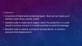 Construction :-
• It consists of metal bulb containing liquid . Bulb can be made up of
stainless steel ,brass ,monel ,nickel.
• Capillary tube is made up of copper, Steel. For protection ,it is and
closed in armour armour it is install carefully to avoid the damage.
• Bourdon tube is used as a pressure sensing device. It converts
pressure into displacement.
 