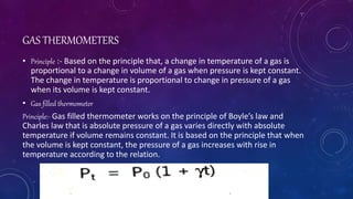 GAS THERMOMETERS
• Principle :- Based on the principle that, a change in temperature of a gas is
proportional to a change in volume of a gas when pressure is kept constant.
The change in temperature is proportional to change in pressure of a gas
when its volume is kept constant.
• Gas filled thermometer
Principle:- Gas filled thermometer works on the principle of Boyle’s law and
Charles law that is absolute pressure of a gas varies directly with absolute
temperature if volume remains constant. It is based on the principle that when
the volume is kept constant, the pressure of a gas increases with rise in
temperature according to the relation.
 