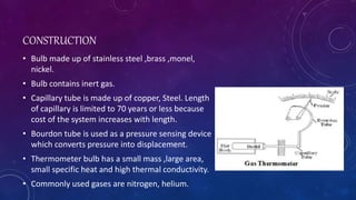 CONSTRUCTION
• Bulb made up of stainless steel ,brass ,monel,
nickel.
• Bulb contains inert gas.
• Capillary tube is made up of copper, Steel. Length
of capillary is limited to 70 years or less because
cost of the system increases with length.
• Bourdon tube is used as a pressure sensing device
which converts pressure into displacement.
• Thermometer bulb has a small mass ,large area,
small specific heat and high thermal conductivity.
• Commonly used gases are nitrogen, helium.
 