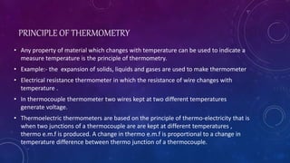 PRINCIPLE OF THERMOMETRY
• Any property of material which changes with temperature can be used to indicate a
measure temperature is the principle of thermometry.
• Example:- the expansion of solids, liquids and gases are used to make thermometer
• Electrical resistance thermometer in which the resistance of wire changes with
temperature .
• In thermocouple thermometer two wires kept at two different temperatures
generate voltage.
• Thermoelectric thermometers are based on the principle of thermo-electricity that is
when two junctions of a thermocouple are are kept at different temperatures ,
thermo e.m.f is produced. A change in thermo e.m.f is proportional to a change in
temperature difference between thermo junction of a thermocouple.
 