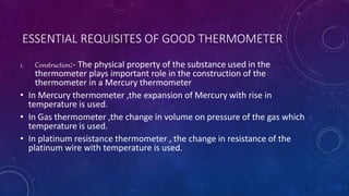 ESSENTIAL REQUISITES OF GOOD THERMOMETER
1. Construction:- The physical property of the substance used in the
thermometer plays important role in the construction of the
thermometer in a Mercury thermometer
• In Mercury thermometer ,the expansion of Mercury with rise in
temperature is used.
• In Gas thermometer ,the change in volume on pressure of the gas which
temperature is used.
• In platinum resistance thermometer , the change in resistance of the
platinum wire with temperature is used.
 
