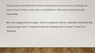 These sections optionally link to other social media accounts one has, any blogs one
owns or have written or sites one is a contributor to. This area is used for Google
Authorship.
But, user engagement on Google+ was low compared with its competitors. Estimated that
users averaged just 3.3 minutes on the site in January 2012, versus 7.5 hours for
Facebook.
 