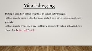 Posting of very short entries or updates on a social networking site
•Allows users to subscribe to other users' content, send direct messages, and reply
publicly
•Allows users to create and share hashtags to share content about related subjects
Examples: Twitter and Tumblr
Microblogging
 