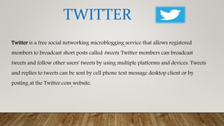 Twitter is a free social networking microblogging service that allows registered
members to broadcast short posts called tweets. Twitter members can broadcast
tweets and follow other users' tweets by using multiple platforms and devices. Tweets
and replies to tweets can be sent by cell phone text message desktop client or by
posting at the Twitter.com website.
TWITTER
 