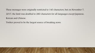 These messages were originally restricted to 140 characters, but on November 7,
2017, the limit was doubled to 280 characters for all languages except Japanese,
Korean and Chinese.
Twitter proved to be the largest source of breaking news.
 