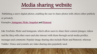 Publishing a user's digital photos, enabling the user to share photos with others either publicly
or privately.
Examples: Instagram, Flickr, Snapshot and Pinterest
Like YouTube, Flickr and Instagram, which allow users to share their content (images, videos
and the like) with other users and also interact with them through social media profiles,
messages and comments. Popular image sharing sites include Flickr and Pinterest, whereas
Viddler ,Vimeo and youtube are video sharing sites popularly used.
 