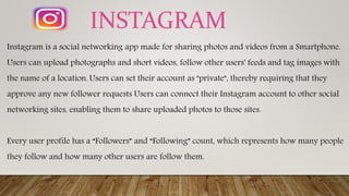 Instagram is a social networking app made for sharing photos and videos from a Smartphone.
Users can upload photographs and short videos, follow other users' feeds and tag images with
the name of a location. Users can set their account as "private", thereby requiring that they
approve any new follower requests Users can connect their Instagram account to other social
networking sites, enabling them to share uploaded photos to those sites.
Every user profile has a “Followers” and “Following” count, which represents how many people
they follow and how many other users are follow them.
INSTAGRAM
 